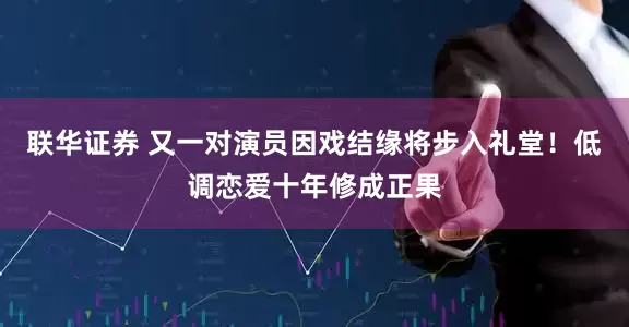 联华证券 又一对演员因戏结缘将步入礼堂！低调恋爱十年修成正果