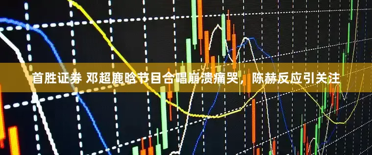 首胜证券 邓超鹿晗节目合唱崩溃痛哭，陈赫反应引关注