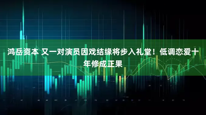 鸿岳资本 又一对演员因戏结缘将步入礼堂!低调恋爱十年修成正果