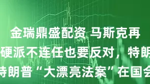 金瑞鼎盛配资 马斯克再度跳反、强硬派不连任也要反对，特朗普“大漂亮法案”在国会艰难推进