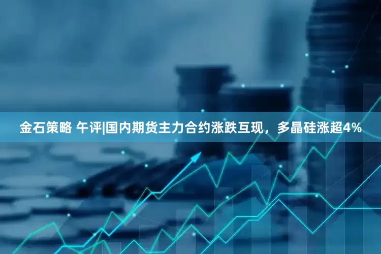 金石策略 午评|国内期货主力合约涨跌互现，多晶硅涨超4%