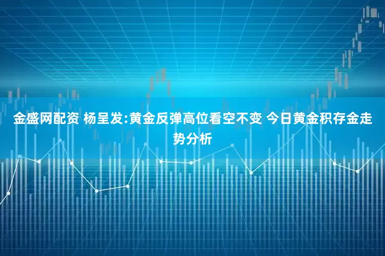 金盛网配资 杨呈发:黄金反弹高位看空不变 今日黄金积存金走势分析