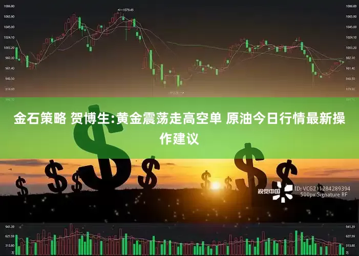 金石策略 贺博生:黄金震荡走高空单 原油今日行情最新操作建议