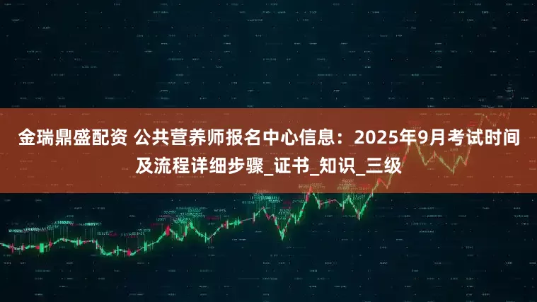 金瑞鼎盛配资 公共营养师报名中心信息：2025年9月考试时间及流程详细步骤_证书_知识_三级