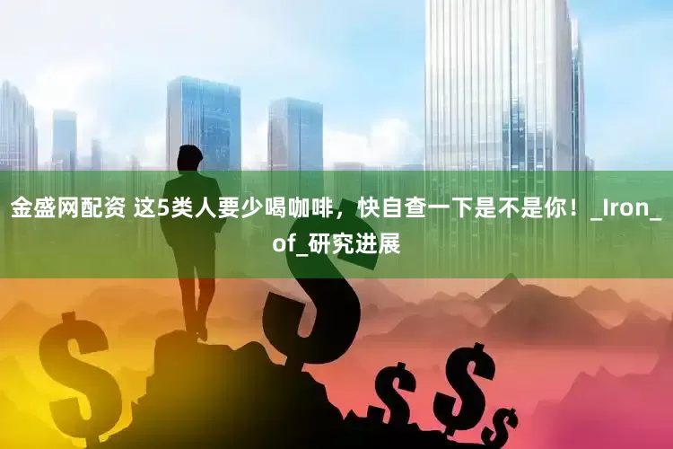 金盛网配资 这5类人要少喝咖啡，快自查一下是不是你！_Iron_of_研究进展