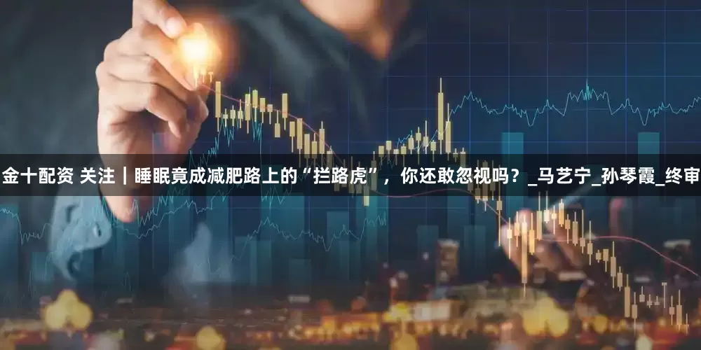 金十配资 关注｜睡眠竟成减肥路上的“拦路虎”，你还敢忽视吗？_马艺宁_孙琴霞_终审