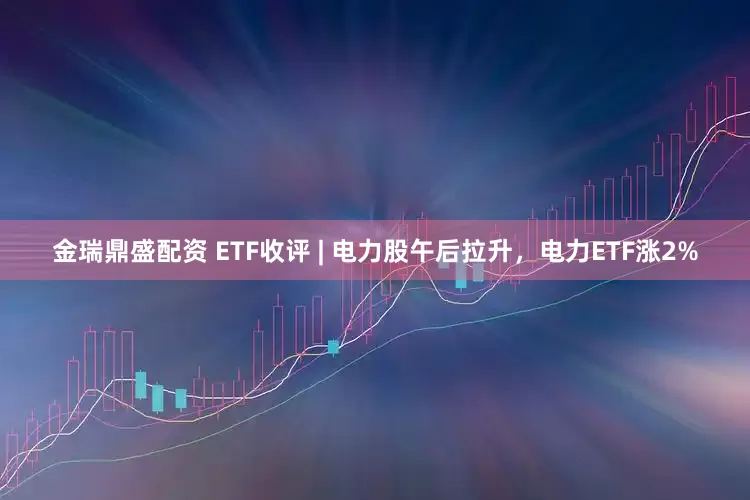 金瑞鼎盛配资 ETF收评 | 电力股午后拉升，电力ETF涨2%