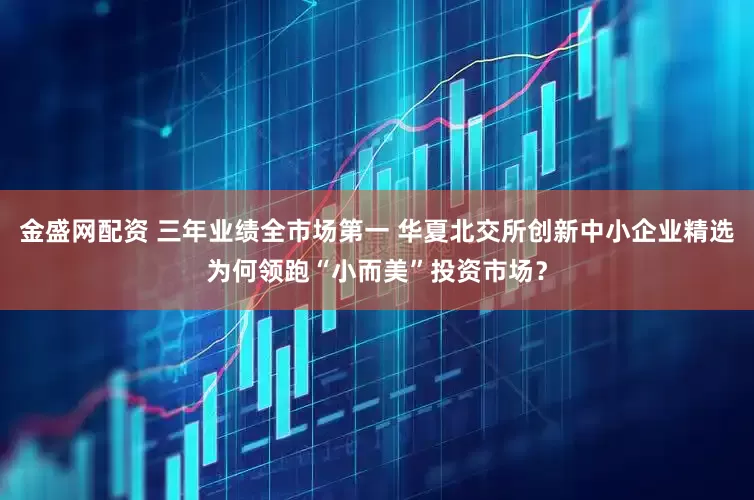 金盛网配资 三年业绩全市场第一 华夏北交所创新中小企业精选为何领跑“小而美”投资市场？