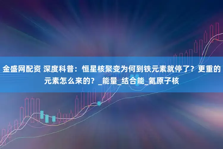 金盛网配资 深度科普：恒星核聚变为何到铁元素就停了？更重的元素怎么来的？_能量_结合能_氦原子核