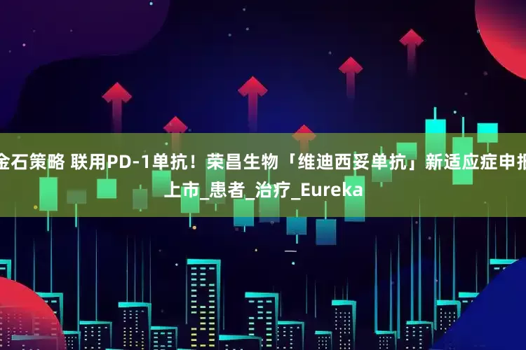 金石策略 联用PD-1单抗！荣昌生物「维迪西妥单抗」新适应症申报上市_患者_治疗_Eureka