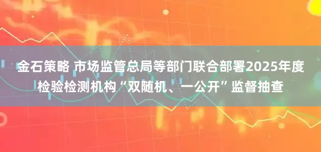 金石策略 市场监管总局等部门联合部署2025年度检验检测机构“双随机、一公开”监督抽查