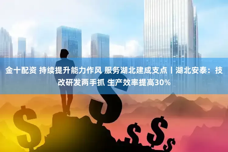 金十配资 持续提升能力作风 服务湖北建成支点丨湖北安泰：技改研发两手抓 生产效率提高30%