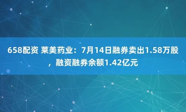658配资 莱美药业：7月14日融券卖出1.58万股，融资融券余额1.42亿元