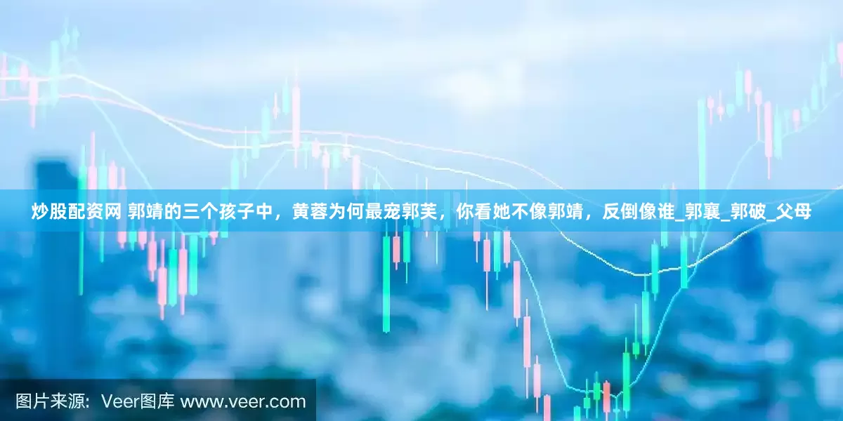炒股配资网 郭靖的三个孩子中，黄蓉为何最宠郭芙，你看她不像郭靖，反倒像谁_郭襄_郭破_父母