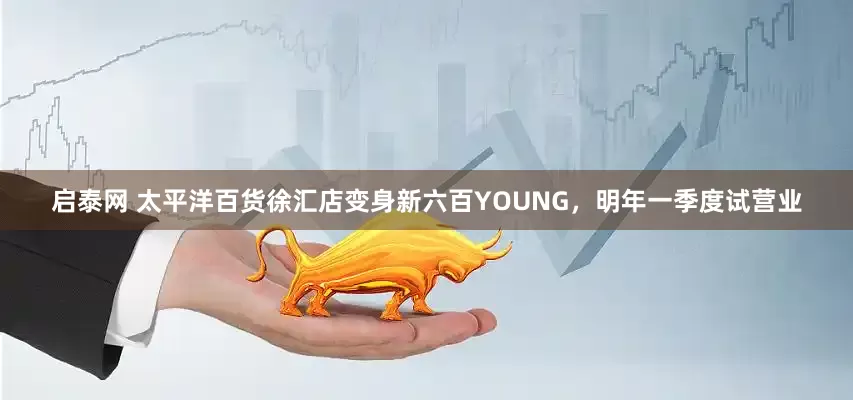 启泰网 太平洋百货徐汇店变身新六百YOUNG，明年一季度试营业