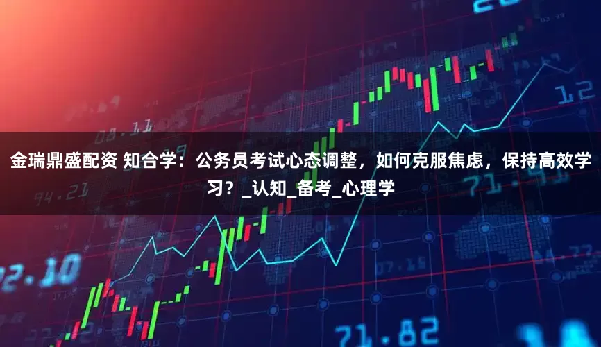 金瑞鼎盛配资 知合学：公务员考试心态调整，如何克服焦虑，保持高效学习？_认知_备考_心理学