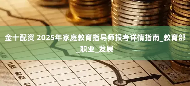 金十配资 2025年家庭教育指导师报考详情指南_教育部_职业_发展