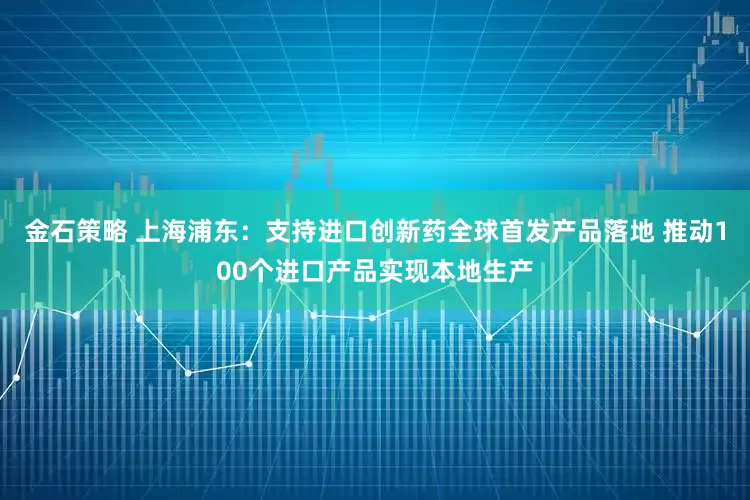 金石策略 上海浦东：支持进口创新药全球首发产品落地 推动100个进口产品实现本地生产