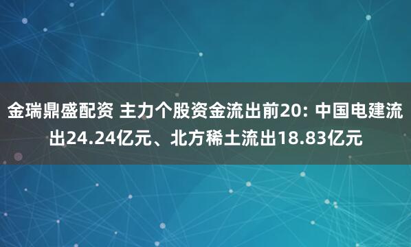 金瑞鼎盛配资 主力个股资金流出前20: 中国电建流出24.24亿元、北方稀土流出18.83亿元