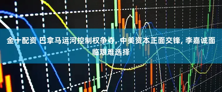 金十配资 巴拿马运河控制权争夺, 中美资本正面交锋, 李嘉诚面临艰难选择