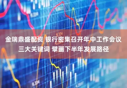金瑞鼎盛配资 银行密集召开年中工作会议三大关键词 擘画下半年发展路径
