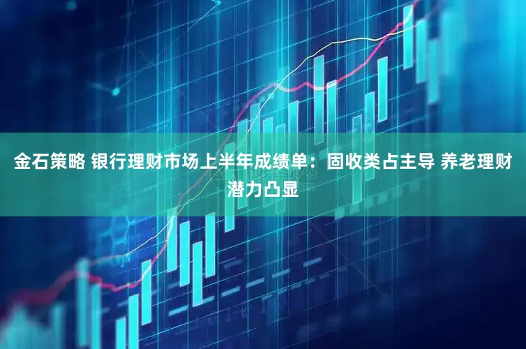 金石策略 银行理财市场上半年成绩单：固收类占主导 养老理财潜力凸显