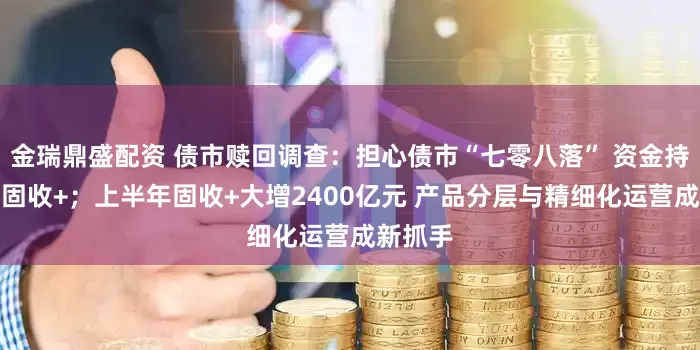 金瑞鼎盛配资 债市赎回调查：担心债市“七零八落” 资金持续转向固收+；上半年固收+大增2400亿元 产品分层与精细化运营成新抓手