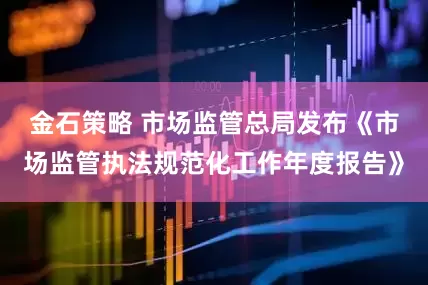 金石策略 市场监管总局发布《市场监管执法规范化工作年度报告》