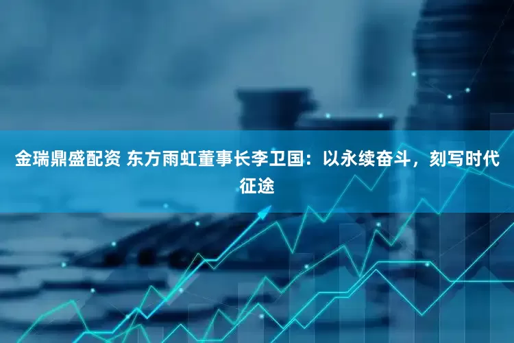 金瑞鼎盛配资 东方雨虹董事长李卫国：以永续奋斗，刻写时代征途
