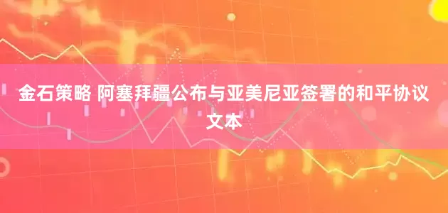金石策略 阿塞拜疆公布与亚美尼亚签署的和平协议文本