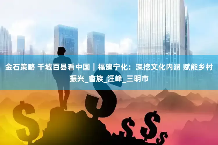 金石策略 千城百县看中国｜福建宁化：深挖文化内涵 赋能乡村振兴_畲族_汪峰_三明市