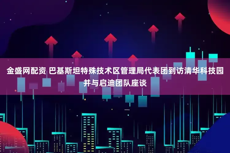 金盛网配资 巴基斯坦特殊技术区管理局代表团到访清华科技园并与启迪团队座谈