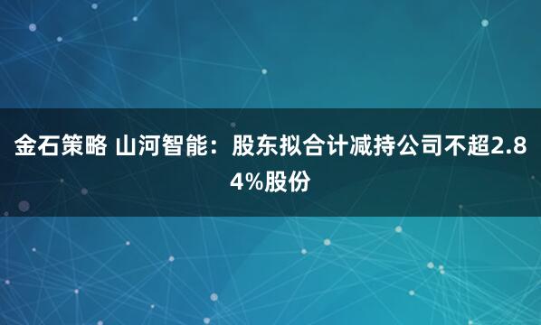 金石策略 山河智能：股东拟合计减持公司不超2.84%股份