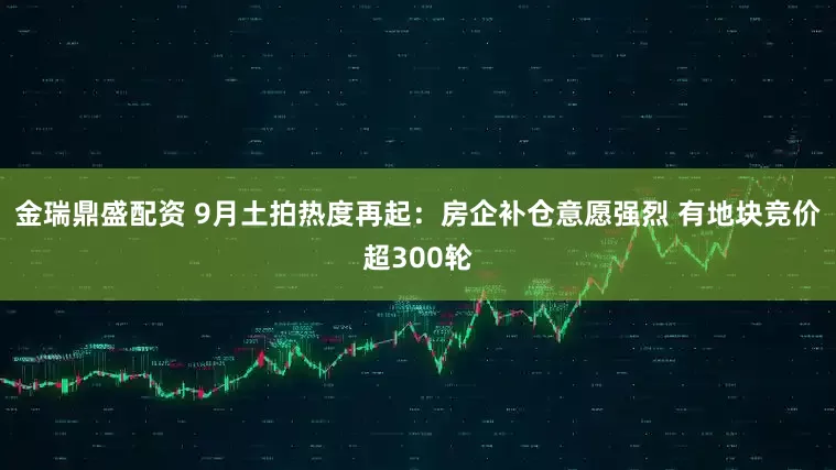 金瑞鼎盛配资 9月土拍热度再起：房企补仓意愿强烈 有地块竞价超300轮