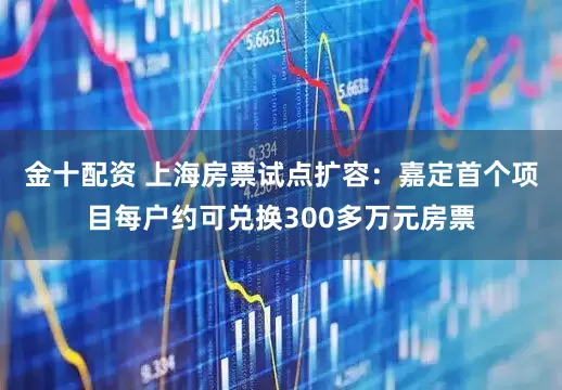 金十配资 上海房票试点扩容：嘉定首个项目每户约可兑换300多万元房票