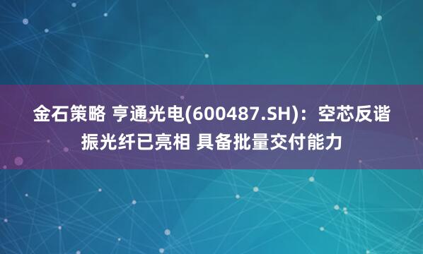 金石策略 亨通光电(600487.SH)：空芯反谐振光纤已亮相 具备批量交付能力