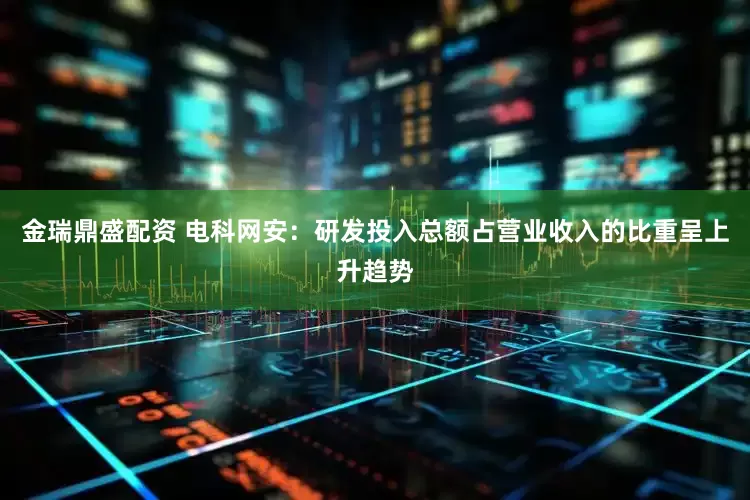 金瑞鼎盛配资 电科网安：研发投入总额占营业收入的比重呈上升趋势