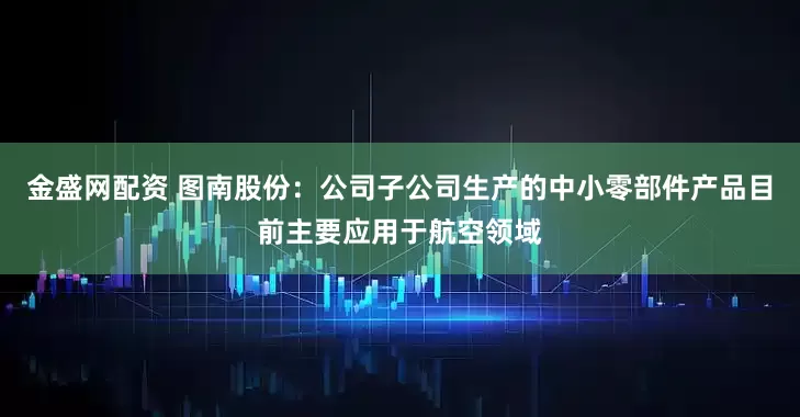金盛网配资 图南股份：公司子公司生产的中小零部件产品目前主要应用于航空领域