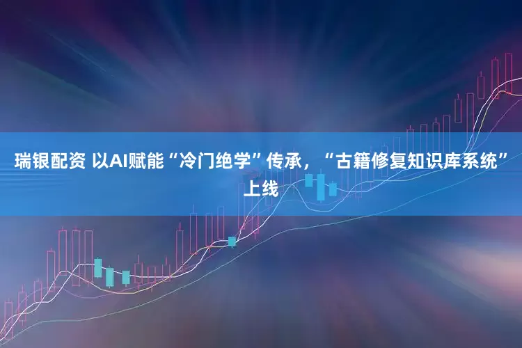 瑞银配资 以AI赋能“冷门绝学”传承，“古籍修复知识库系统”上线