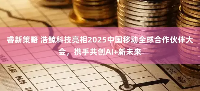 睿新策略 浩鲸科技亮相2025中国移动全球合作伙伴大会，携手共创AI+新未来