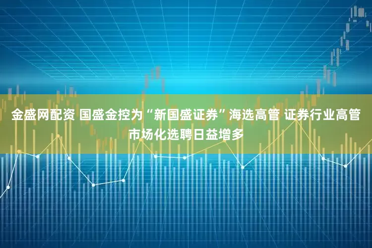 金盛网配资 国盛金控为“新国盛证券”海选高管 证券行业高管市场化选聘日益增多