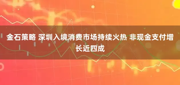 金石策略 深圳入境消费市场持续火热 非现金支付增长近四成