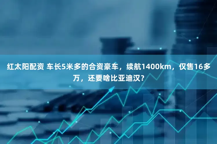 红太阳配资 车长5米多的合资豪车，续航1400km，仅售16多万，还要啥比亚迪汉？