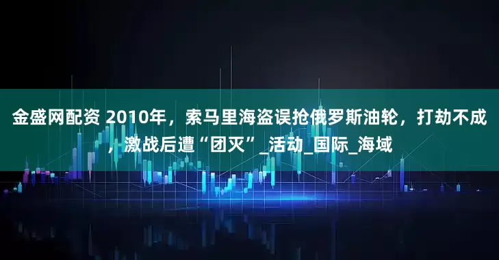 金盛网配资 2010年，索马里海盗误抢俄罗斯油轮，打劫不成，激战后遭“团灭”_活动_国际_海域