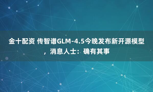 金十配资 传智谱GLM-4.5今晚发布新开源模型，消息人士：确有其事