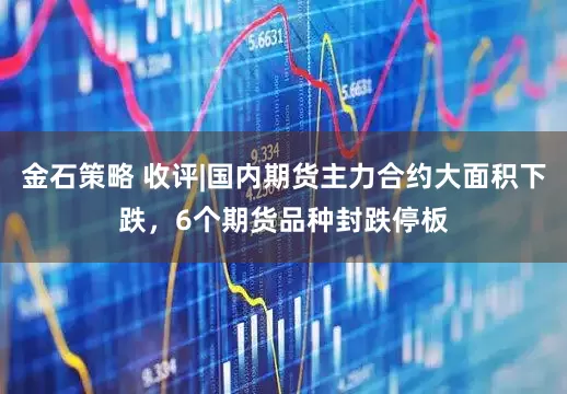 金石策略 收评|国内期货主力合约大面积下跌，6个期货品种封跌停板