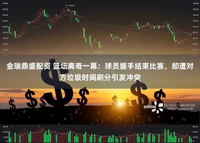 金瑞鼎盛配资 篮坛离奇一幕：球员握手结束比赛，却遭对方垃圾时间刷分引发冲突