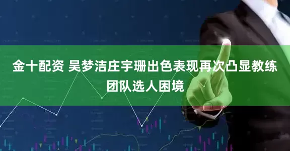 金十配资 吴梦洁庄宇珊出色表现再次凸显教练团队选人困境