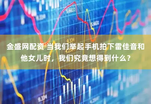 金盛网配资 当我们举起手机拍下雷佳音和他女儿时，我们究竟想得到什么？