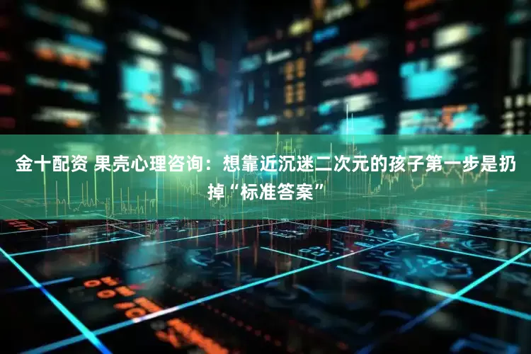 金十配资 果壳心理咨询：想靠近沉迷二次元的孩子第一步是扔掉“标准答案”